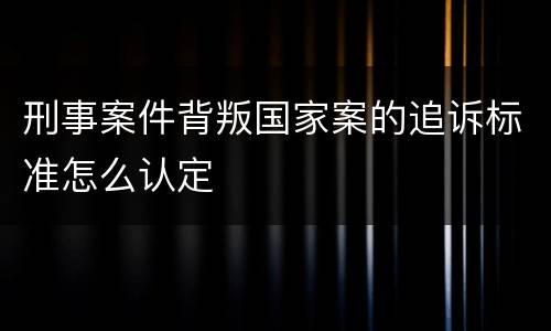 刑事案件背叛国家案的追诉标准怎么认定