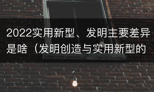 2022实用新型、发明主要差异是啥（发明创造与实用新型的区别）