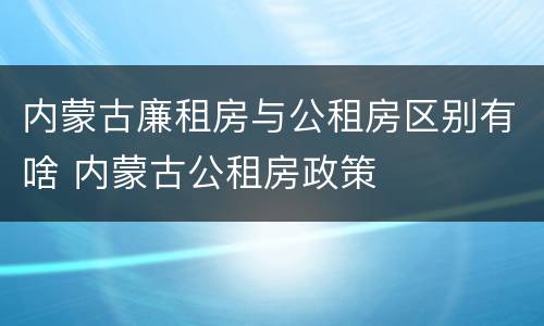 内蒙古廉租房与公租房区别有啥 内蒙古公租房政策