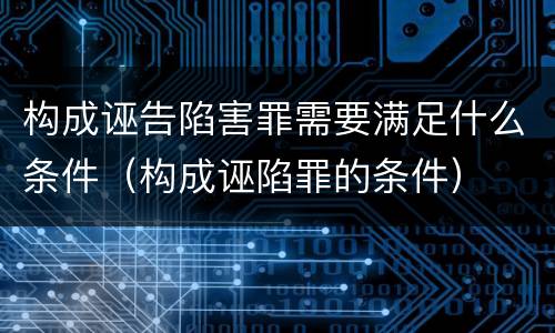 构成诬告陷害罪需要满足什么条件（构成诬陷罪的条件）