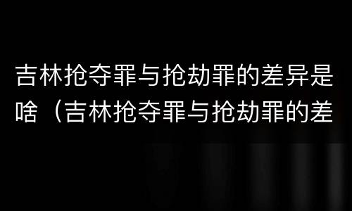 吉林抢夺罪与抢劫罪的差异是啥（吉林抢夺罪与抢劫罪的差异是啥关系）