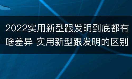 2022实用新型跟发明到底都有啥差异 实用新型跟发明的区别