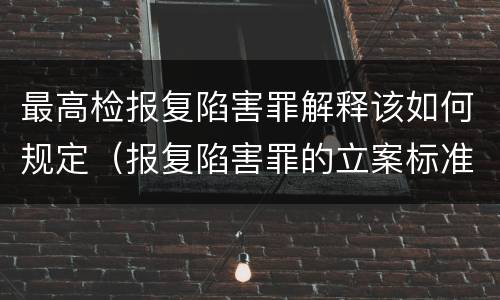 最高检报复陷害罪解释该如何规定（报复陷害罪的立案标准）