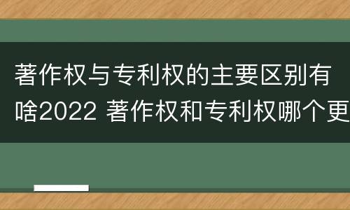 著作权与专利权的主要区别有啥2022 著作权和专利权哪个更重要