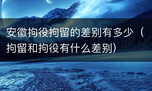 安徽拘役拘留的差别有多少（拘留和拘役有什么差别）