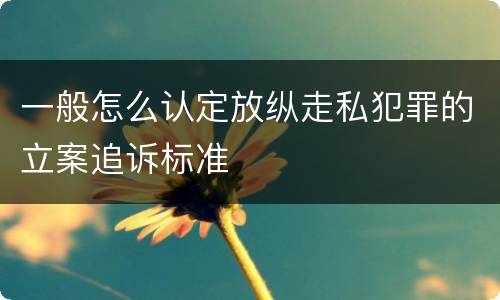 一般怎么认定放纵走私犯罪的立案追诉标准