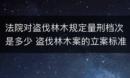 法院对盗伐林木规定量刑档次是多少 盗伐林木案的立案标准及定罪与量刑