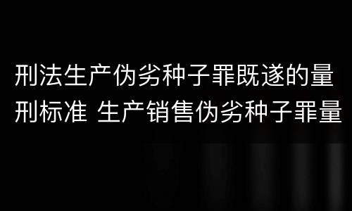 刑法生产伪劣种子罪既遂的量刑标准 生产销售伪劣种子罪量刑标准