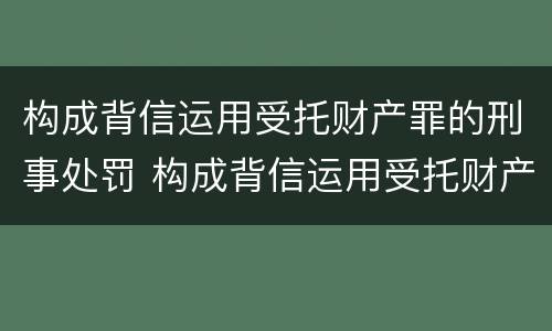 构成背信运用受托财产罪的刑事处罚 构成背信运用受托财产罪的刑事处罚案例