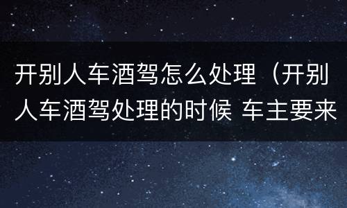 开别人车酒驾怎么处理（开别人车酒驾处理的时候 车主要来吗）