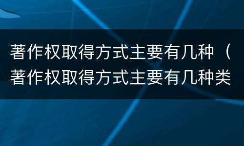 著作权取得方式主要有几种（著作权取得方式主要有几种类型）