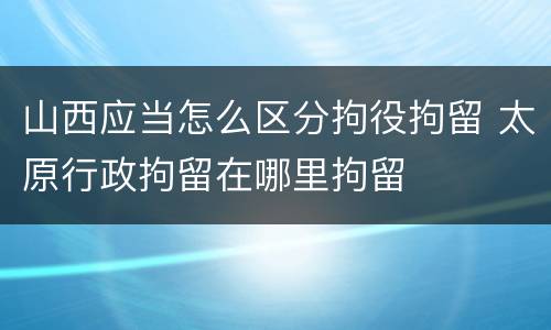 山西应当怎么区分拘役拘留 太原行政拘留在哪里拘留