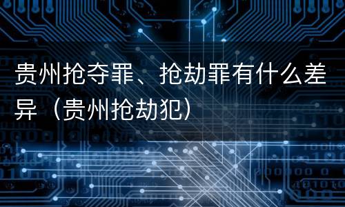 贵州抢夺罪、抢劫罪有什么差异（贵州抢劫犯）