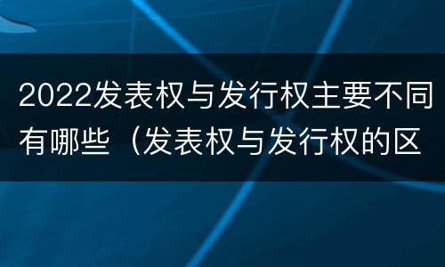 2022发表权与发行权主要不同有哪些（发表权与发行权的区别）