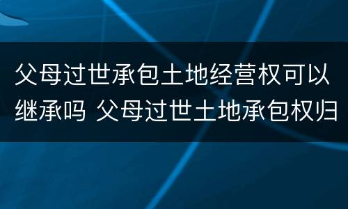 父母过世承包土地经营权可以继承吗 父母过世土地承包权归谁