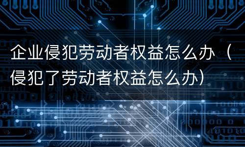 企业侵犯劳动者权益怎么办（侵犯了劳动者权益怎么办）