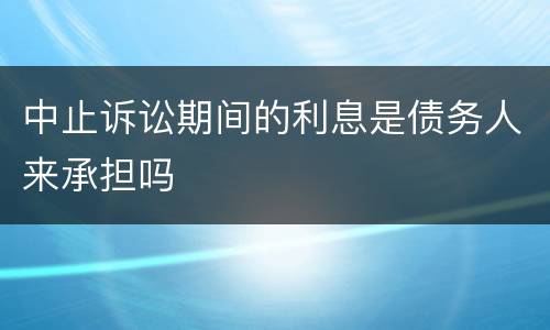 中止诉讼期间的利息是债务人来承担吗