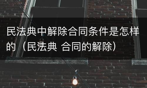 民法典中解除合同条件是怎样的（民法典 合同的解除）