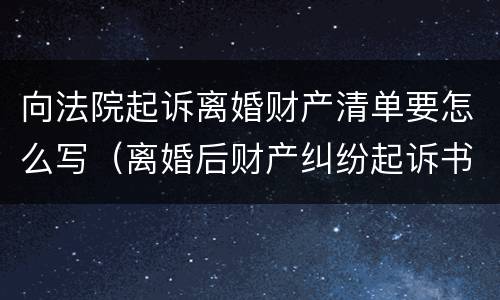 向法院起诉离婚财产清单要怎么写（离婚后财产纠纷起诉书怎么写）