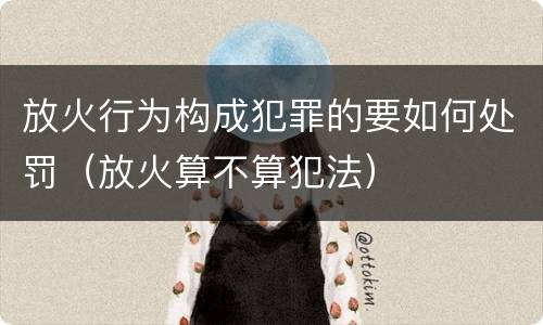 放火行为构成犯罪的要如何处罚（放火算不算犯法）