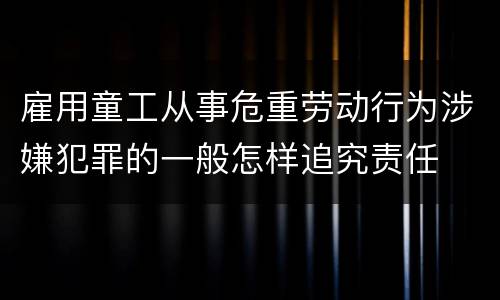 雇用童工从事危重劳动行为涉嫌犯罪的一般怎样追究责任