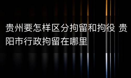 贵州要怎样区分拘留和拘役 贵阳市行政拘留在哪里