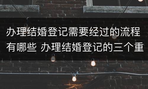 办理结婚登记需要经过的流程有哪些 办理结婚登记的三个重要环节