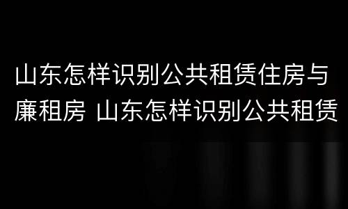 山东怎样识别公共租赁住房与廉租房 山东怎样识别公共租赁住房与廉租房呢