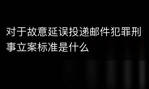 对于故意延误投递邮件犯罪刑事立案标准是什么
