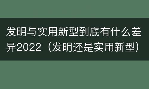 发明与实用新型到底有什么差异2022（发明还是实用新型）