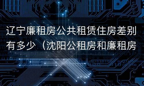辽宁廉租房公共租赁住房差别有多少（沈阳公租房和廉租房的区别）