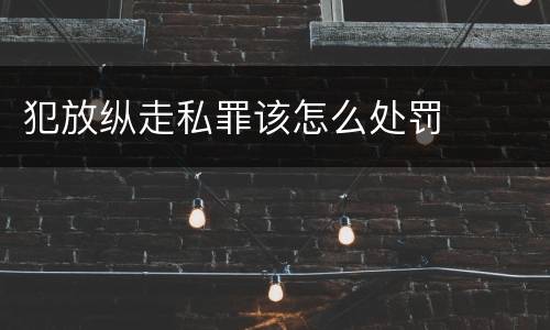 犯放纵走私罪该怎么处罚