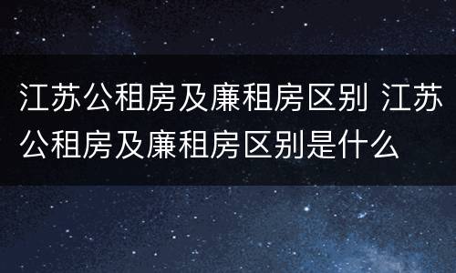 江苏公租房及廉租房区别 江苏公租房及廉租房区别是什么