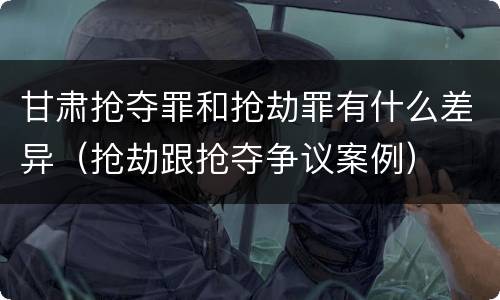 甘肃抢夺罪和抢劫罪有什么差异（抢劫跟抢夺争议案例）
