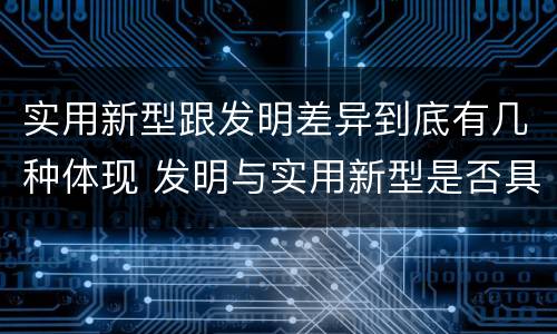 实用新型跟发明差异到底有几种体现 发明与实用新型是否具有实用性