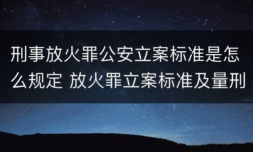 刑事放火罪公安立案标准是怎么规定 放火罪立案标准及量刑