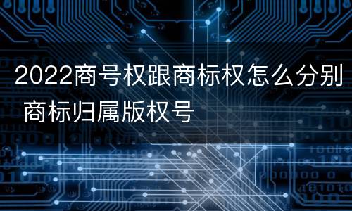 2022商号权跟商标权怎么分别 商标归属版权号