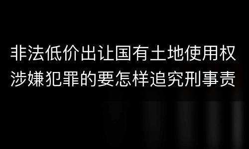 非法低价出让国有土地使用权涉嫌犯罪的要怎样追究刑事责任