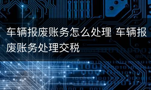 车辆报废账务怎么处理 车辆报废账务处理交税