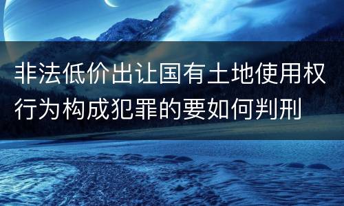 非法低价出让国有土地使用权行为构成犯罪的要如何判刑