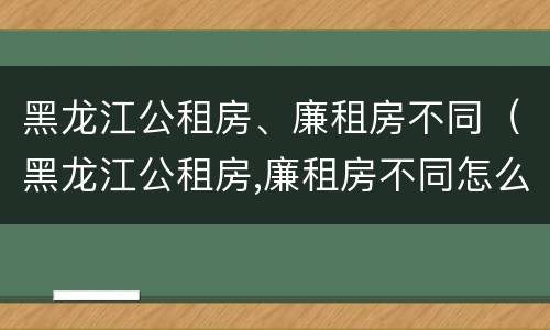 黑龙江公租房、廉租房不同（黑龙江公租房,廉租房不同怎么办）