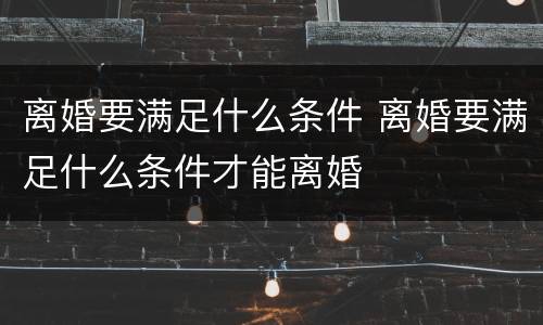 离婚要满足什么条件 离婚要满足什么条件才能离婚