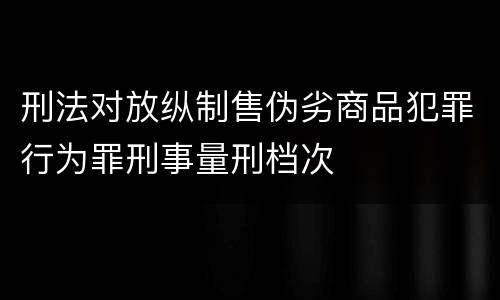 刑法对放纵制售伪劣商品犯罪行为罪刑事量刑档次