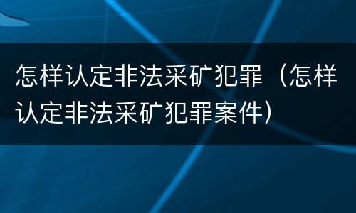 怎样认定非法采矿犯罪（怎样认定非法采矿犯罪案件）