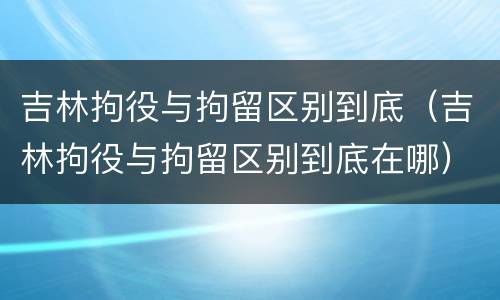 吉林拘役与拘留区别到底（吉林拘役与拘留区别到底在哪）