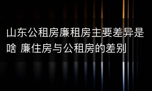 山东公租房廉租房主要差异是啥 廉住房与公租房的差别