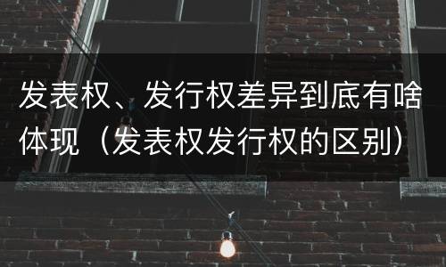 发表权、发行权差异到底有啥体现（发表权发行权的区别）
