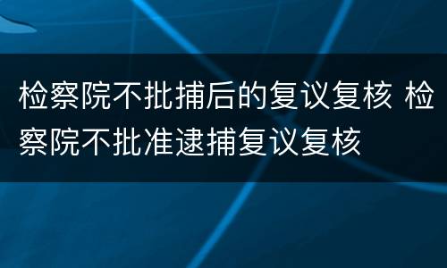 检察院不批捕后的复议复核 检察院不批准逮捕复议复核