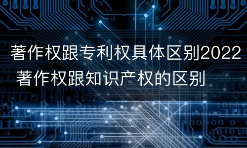 著作权跟专利权具体区别2022 著作权跟知识产权的区别