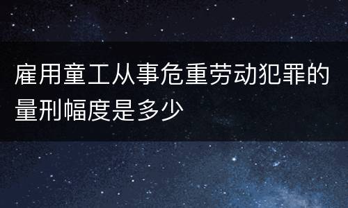 雇用童工从事危重劳动犯罪的量刑幅度是多少